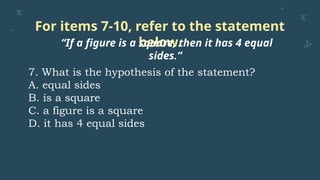 For items 7-10, refer to the statement
below.
“If a figure is a square, then it has 4 equal
sides.”
7. What is the hypothesis of the statement?
A. equal sides
B. is a square
C. a figure is a square
D. it has 4 equal sides
 