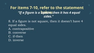 For items 7-10, refer to the statement
below.
“If a figure is a square, then it has 4 equal
sides.”
8. If a figure is not square, then it doesn’t have 4
equal sides.
A. contrapositive
B. converse
C. if-then
D. inverse
 