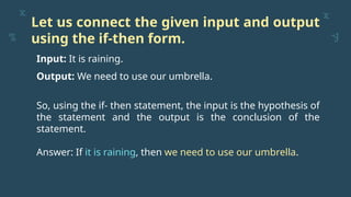 Let us connect the given input and output
using the if-then form.
Input: It is raining.
Output: We need to use our umbrella.
So, using the if- then statement, the input is the hypothesis of
the statement and the output is the conclusion of the
statement.
Answer: If it is raining, then we need to use our umbrella.
 