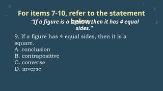 For items 7-10, refer to the statement
below.
“If a figure is a square, then it has 4 equal
sides.”
9. If a figure has 4 equal sides, then it is a
square.
A. conclusion
B. contrapositive
C. converse
D. inverse
 