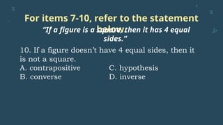 For items 7-10, refer to the statement
below.
“If a figure is a square, then it has 4 equal
sides.”
10. If a figure doesn’t have 4 equal sides, then it
is not a square.
A. contrapositive C. hypothesis
B. converse D. inverse
 