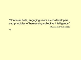 “ Continual beta, engaging users as co-developers, and principles of harnessing collective intelligence.”   -- Mazurek (in O'Reilly, 2006b, n.p.)   