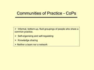 Communities of Practice - CoPs  Informal, bottom-up, fluid groupings of people who share a common practice. Self-organizing and self-regulating Knowledge sharing Neither a team nor a network 