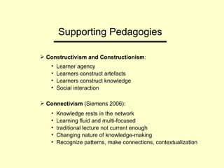 Supporting Pedagogies Constructivism and Constructionism : Learner agency Learners construct artefacts Learners construct knowledge Social interaction Connectivism  (Siemens 2006):  Knowledge rests in the network Learning fluid and multi-focused traditional lecture not current enough Changing nature of knowledge-making Recognize patterns, make connections, contextualization  