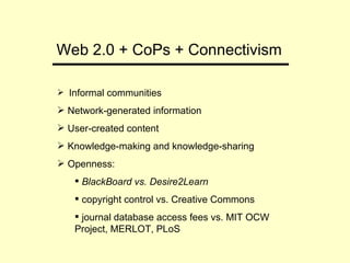 Web 2.0 + CoPs + Connectivism Informal communities Network-generated information User-created content Knowledge-making and knowledge-sharing Openness: BlackBoard vs. Desire2Learn copyright control vs. Creative Commons  journal database access fees vs. MIT OCW  Project, MERLOT, PLoS 