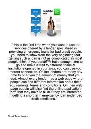 If this is the first time when you want to use the
       services offered by a lender specialized in
  providing emergency loans for bad credit people,
   you need to know from the very beginning that
 getting such a loan is not as complicated as most
people think. If you donâ€™t have enough time to
        go and make a visit to different financial
institutions opened in your area, you can use your
 internet connection. Online lenders are ready any
   time to offer you the amount of money that you
need. Almost every lender has a web page where
   people can find different information about their
 requirements, terms and conditions. On their web
   page people will also find the online application
  form that they have to fill in if they are interested
 in getting a short term emergency loan under bad
                    credit conditions.




Short Term Loans
 