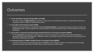Outcomes
• 1 - Farmer Subscribers reporting Change (PWCF and AHDB).
• Innovative Farmers is highly valued by the farmers in their pursuit of sustainable innovations, reinforcing their identities in
being able to effect change and validating their efforts.
• 2 – Case studies of farm business impact (AHDB).
• Impacts on farm businesses are manifested through incremental changes in management focused on efficiency rather than
profitability directly. These are taking time to become apparent and may experience lags as Field Labs take time to become
established.
• 3 – Case studies of researchers learning through working with farmers and research translation (BBSRC).
• For the researchers participating it is allowing them to achieve a key goal of co-creating research with stakeholders so
meeting personal and institutional goals. Challenges remain, such as peer-review, but the researchers are learning to work
with farmers effectively in the field.
• 4 – Increasing awareness of BBSRC amongst farmers in Innovative Farmers (BBSRC).
• A quarter of those farmers participating recognise the BBSRC but the findings in Stream 2 in particular point to messages
that would resonate with farmers and offer ways in which awareness could be raised.
 