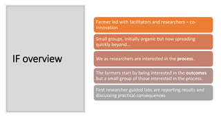 IF overview
Farmer led with facilitators and researchers – co-
innovation
Small groups, initially organic but now spreading
quickly beyond…
We as researchers are interested in the process..
The farmers start by being interested in the outcomes
but a small group of those interested in the process.
First researcher guided labs are reporting results and
discussing practical consequences
 