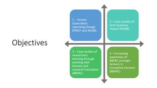 Objectives
1 - Farmer
Subscribers
reporting Change
(PWCF and AHDB).
2 – Case studies of
farm business
impact (AHDB).
3 – Case studies of
researchers
learning through
working with
farmers and
research translation
(BBSRC).
4 – Increasing
awareness of
BBSRC amongst
farmers in
Innovative Farmers
(BBSRC).
 