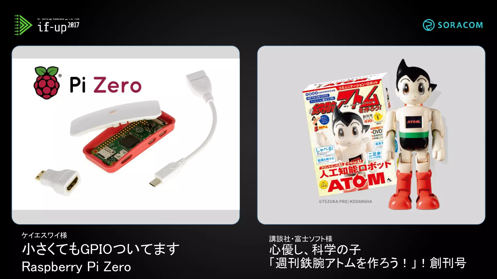 ケイエスワイ様
小さくてもGPIOついてます
Raspberry Pi Zero
講談社・富士ソフト様
心優し、科学の子
「週刊鉄腕アトムを作ろう！」！創刊号
 