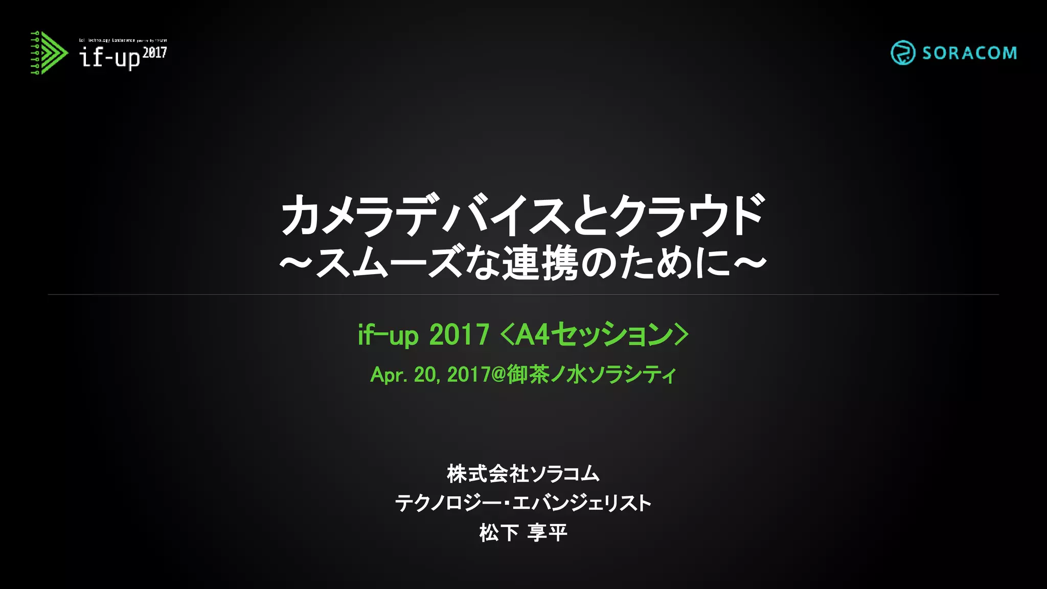 カメラデバイスとクラウド
～スムーズな連携のために～
if-up 2017 <A4セッション>
Apr. 20, 2017@御茶ノ水ソラシティ
株式会社ソラコム
テクノロジー・エバンジェリスト
松下 享平
 