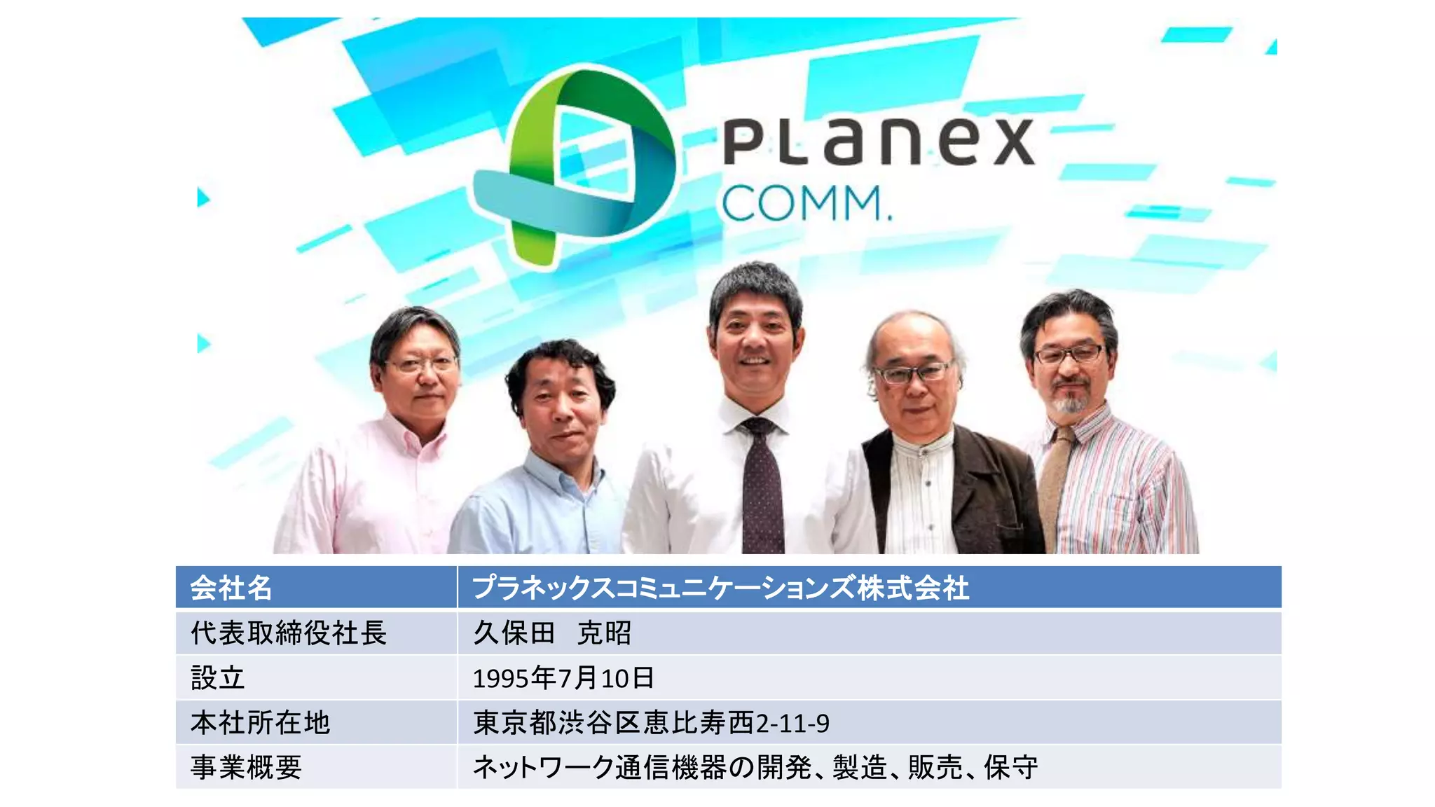 会社名 プラネックスコミュニケーションズ株式会社
代表取締役社長 久保田 克昭
設立 1995年7月10日
本社所在地 東京都渋谷区恵比寿西2-11-9
事業概要 ネットワーク通信機器の開発、製造、販売、保守
 
