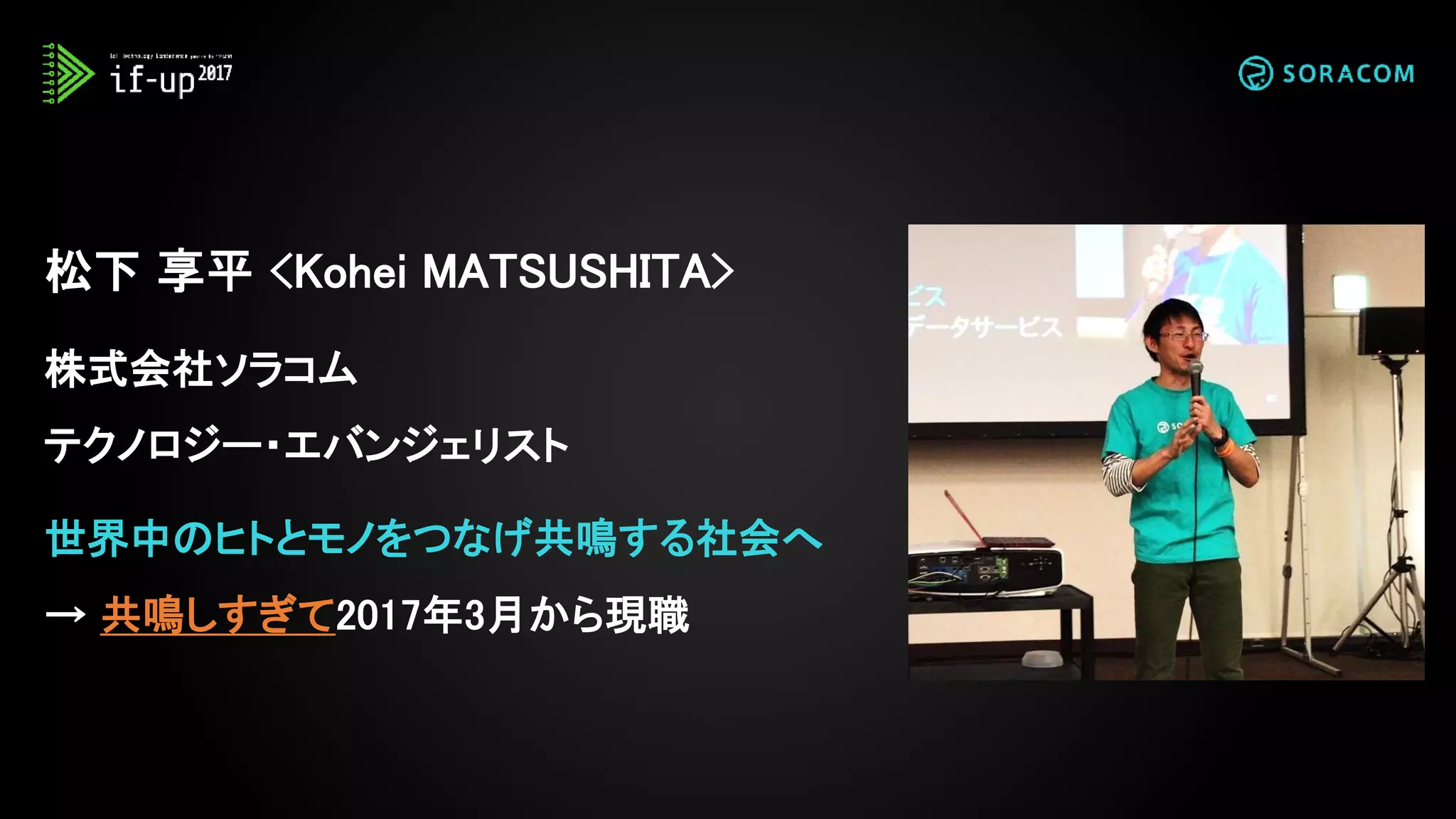 松下 享平 <Kohei MATSUSHITA>
株式会社ソラコム
テクノロジー・エバンジェリスト
世界中のヒトとモノをつなげ共鳴する社会へ
→ 共鳴しすぎて2017年3月から現職
 