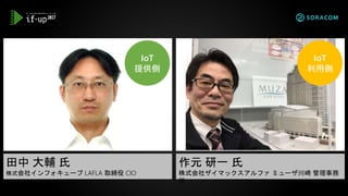 田中 大輔 氏
株式会社インフォキューブ LAFLA 取締役 CIO
作元 研一 氏
株式会社ザイマックスアルファ ミューザ川崎 管理事務
所
IoT
提供側
IoT
利用側
 