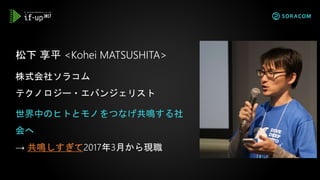 松下 享平 <Kohei MATSUSHITA>
株式会社ソラコム
テクノロジー・エバンジェリスト
世界中のヒトとモノをつなげ共鳴する社
会へ
→ 共鳴しすぎて2017年3月から現職
 