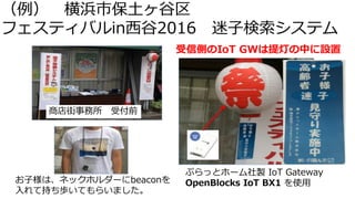 （例） 横浜市保土ヶ谷区
フェスティバルin西谷2016 迷子検索システム
商店街事務所 受付前
お子様は、ネックホルダーにbeaconを
入れて持ち歩いてもらいました。
受信側のIoT GWは提灯の中に設置
ぷらっとホーム社製 IoT Gateway
OpenBlocks IoT BX1 を使用
 