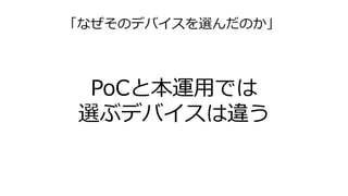 「なぜそのデバイスを選んだのか」
PoCと本運用では
選ぶデバイスは違う
 