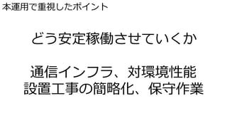 本運用で重視したポイント
どう安定稼働させていくか
通信インフラ、対環境性能
設置工事の簡略化、保守作業
 