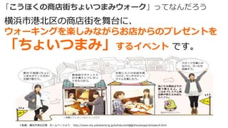 「こうほくの商店街ちょいつまみウォーク」ってなんだろう
35※転載：横浜市港北区様 ホームページより http://www.city.yokohama.lg.jp/kohoku/sinkou/shoutengai/sintyaku4.html
横浜市港北区の商店街を舞台に、
ウォーキングを楽しみながらお店からのプレゼントを
「ちょいつまみ」するイベント です。
 