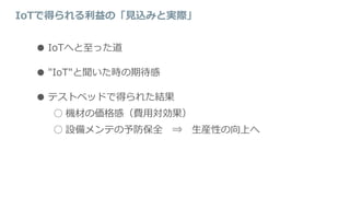 IoTで得られる利益の「見込みと実際」
● IoTへと至った道
● "IoT"と聞いた時の期待感
● テストベッドで得られた結果
○ 機材の価格感（費用対効果）
○ 設備メンテの予防保全 ⇒ 生産性の向上へ
 