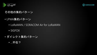 • LPWA集約パターン
• LoRaWAN / SORACOM Air for LoRaWAN
• SIGFOX
• ダイレクト集約パターン
• …不在？
その他の集約パターン
 