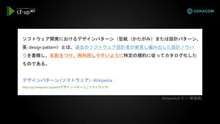 ソフトウェア開発におけるデザインパターン（型紙（かたがみ）または設計パターン、
英: design pattern）とは、過去のソフトウェア設計者が発見し編み出した設計ノウハ
ウを蓄積し、名前をつけ、再利用しやすいように特定の規約に従ってカタログ化した
ものである。
デザインパターン (ソフトウェア) -Wikipedia
https://ja.wikipedia.org/wiki/デザインパターン_(ソフトウェア)
Wikipediaより (一部強調)
 