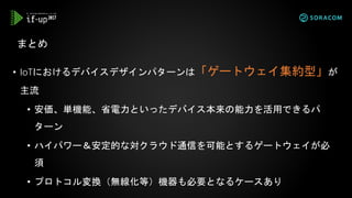 • IoTにおけるデバイスデザインパターンは「ゲートウェイ集約型」が
主流
• 安価、単機能、省電力といったデバイス本来の能力を活用できるパ
ターン
• ハイパワー＆安定的な対クラウド通信を可能とするゲートウェイが必
須
• プロトコル変換（無線化等）機器も必要となるケースあり
まとめ
 
