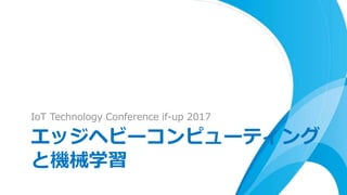 IoT Technology Conference if-up 2017
エッジヘビーコンピューティング
と機械学習
 