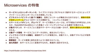Microservices の特徴
● サービスによるコンポーネント化：ライブラリではなく別プロセスで動作するサービスによってア
プリケーションのコンポーネント化を実現している。
● ビジネスケイパビリティに基づく組織化：役割ごとにチームが構成されるのではなく、複数の役割
が混在したチームがひとつのサービスを構築する。（コンウェイの法則！）
● スマートエンドポイント、ダムパイプ：サービス間のメッセージは、HTTP経由でAPI呼び出しされ
るか、RabbitMQやZeroMQといった軽量メッセージングシステムによる通信で交換される。
● 分散ガバナンス：サービスごとに言語やデータベースなどは統一されず、個別に適切なものが選択
される。
● 分散データ管理：サービスごとにデータを持ち、統合されていない。
● インフラストラクチャ自動化：継続的デリバリが実現され、自動テスト、自動デプロイなどが採用
されている。
● 障害設計：サービス障害に耐性を持つように設計されている。
● 進化的設計：各サービスごとに変更が行なわれ、漸進的に設計がされる。
https://martinfowler.com/articles/microservices.html
 
