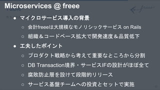 15
Table
スライド内の表組みはこちらをベースに作成してください。● マイクロサービス導入の背景
○ 会計freeeは大規模なモノリシックサービス on Rails
○ 組織＆コードベース拡大で開発速度＆品質低下
● 工夫したポイント
○ プロダクト戦略から考えて重要なところから分割
○ DB Transaction境界・サービスIFの設計がほぼ全て
○ 腐敗防止層を設けて段階的リリース
○ サービス基盤チームへの投資とセットで実施
Microservices @ freee
 