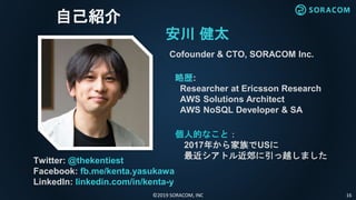 ©2019 SORACOM, INC 16
自己紹介
安川 健太
Cofounder & CTO, SORACOM Inc.
略歴:
Researcher at Ericsson Research
AWS Solutions Architect
AWS NoSQL Developer & SA
Twitter: @thekentiest
Facebook: fb.me/kenta.yasukawa
LinkedIn: linkedin.com/in/kenta-y
個人的なこと：
2017年から家族でUSに
最近シアトル近郊に引っ越しました
 