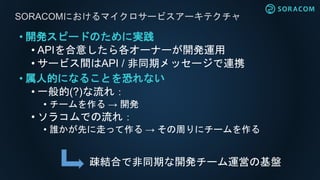 • 開発スピードのために実践
• APIを合意したら各オーナーが開発運用
• サービス間はAPI / 非同期メッセージで連携
• 属人的になることを恐れない
• 一般的(?)な流れ：
• チームを作る → 開発
• ソラコムでの流れ：
• 誰かが先に走って作る → その周りにチームを作る
SORACOMにおけるマイクロサービスアーキテクチャ
疎結合で非同期な開発チーム運営の基盤
 