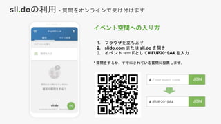 イベント空間への入り方
1. ブラウザを立ち上げ
2. slido.com または sli.do を開き
3. イベントコードとして#IFUP2019A4 を入力
* 質問をするか、すでにされている質問に投票します。
# IFUP2019A4
# Enter event code
sli.doの利用 - 質問をオンラインで受け付けます
 