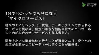 1分でわかったつもりになる
「マイクロサービス」
従来のモノリシック（一枚岩）アーキテクチャで作られる
サービスと異なり、個別の小さな機能単位でのコンポーネ
ントの組み合わせでサービスを作る考え方。
開発を小さな機能単位で行うことが可能となり、変化への
対応が柔軟かつスピーディーに行うことが出来る。
 