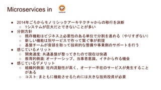 Microservices in
● 2014年ごろからモノリシックアーキテクチャからの移行を決断
○ 1システムが巨大だとできないことが多い
● 分割方針
○ 既存機能はビジネス上必要性のある単位で分割を進める（やりすぎない）
○ 新しい機能は別サービスで作って繋ぐ事が前提
○ 基盤チームが音頭を取って技術的な整備や事業側のサポートを行う
● 感じているメリット
○ 開発速度: 共通基盤が整ってきたので現在は快適
○ 教育的側面: オーナーシップ、当事者意識、イチから作る機会
● 感じているデメリット
○ 組織的側面: 社内流動性が高く、オーナー不在のサービスが発生すること
がある
○ コスト: まともに機能させるためには大きな技術投資が必要
 