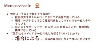 Microservices in
● 他社よりうまくやれてそうな部分
○ 技術投資は早くから行ってきたので基盤が整っている
○ 現場ニーズからではなく経営判断としてマイクロサービスをや
っている
○ ほどよくマネージドサービスや OSS に乗ることで、標準的な
構成になっている
● 「我が社もマイクロサービス化したほうがいいですか？」
○ 場合によるし、大体の場合はしなくて良いと思います
 