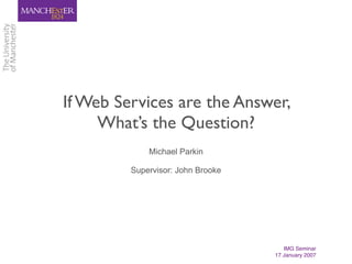 If Web Services are the Answer,
     What’s the Question?
             Michael Parkin

         Supervisor: John Brooke




                                      IMG Seminar
                                   17 January 2007