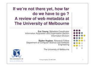 If we’re not there yet, how far
           do we have to go ?
 A review of web metadata at
 The University of Melbourne
                    Eve Young, Metadata Coordinator
      Information Acquisition and Organisation Section
                                   Information Division

                   Baden Hughes, Research Fellow
       Department of Computer Science and Software
                                       Engineering

                            The University of Melbourne



                     Young & Hughes, DC-ANZ 2005          1
