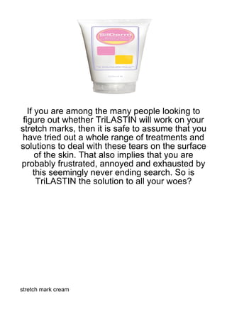 If you are among the many people looking to
 figure out whether TriLASTIN will work on your
stretch marks, then it is safe to assume that you
have tried out a whole range of treatments and
solutions to deal with these tears on the surface
      of the skin. That also implies that you are
probably frustrated, annoyed and exhausted by
     this seemingly never ending search. So is
      TriLASTIN the solution to all your woes?




stretch mark cream
 