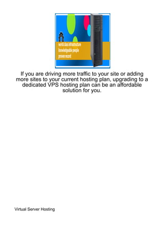 If you are driving more traffic to your site or adding
more sites to your current hosting plan, upgrading to a
  dedicated VPS hosting plan can be an affordable
                    solution for you.




Virtual Server Hosting
 