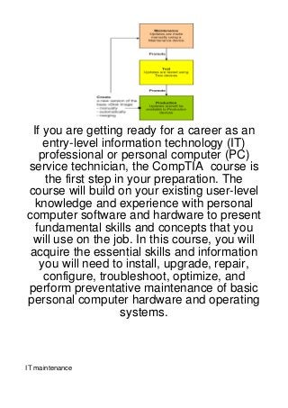 If you are getting ready for a career as an
    entry-level information technology (IT)
   professional or personal computer (PC)
service technician, the CompTIA course is
    the first step in your preparation. The
course will build on your existing user-level
  knowledge and experience with personal
computer software and hardware to present
  fundamental skills and concepts that you
 will use on the job. In this course, you will
 acquire the essential skills and information
   you will need to install, upgrade, repair,
    configure, troubleshoot, optimize, and
perform preventative maintenance of basic
personal computer hardware and operating
                    systems.



IT maintenance
 