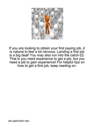 If you are looking to obtain your first paying job, it
is natural to feel a bit nervous. Landing a first job
is a big deal! You may also run into the catch-22.
That is you need experience to get a job, but you
need a job to gain experience! For helpful tips on
      how to get a first job, keep reading on:




job application tips
 