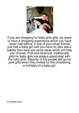 If you are shopping for baby girls gifts, be ready
to have a shopping experience which you have
  never had before. If one of your close friends
just had a baby girl and you have no ides about
babies then here are some ideas which will help
   you choose. First and foremost, traditionally
  gifts for baby girls are always associated with
 the color pink. Majority of the people still go for
  pink gifts when they invited for the christening
              or birthday of a baby girl.




The Modern Man
 
