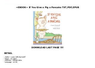 ~EBOOK~ If You Give a Pig a Pancake TXT,PDF,EPUB
DONWLOAD LAST PAGE !!!!
DETAIL
download pdf here : https://nn.readpdfonline.xyz/?book=0060266864 Audiobook If You Give a Pig a Pancake read Online When it comes to children's books, it's hard to beat the bestselling team of author Laura Numeroff and illustrator Felicia Bond for creative and captivating tales that are both fun and educational. They continue the tradition that began with such whimsical titles as If You Give a Mouse a Cookie and If You Give a Moose a Muffin with yet another tale of actions and consequences: If You Give a Pig a Pancake. Once again, Numeroff follows the potential effects of one creature's chaotic demands, creating a tale filled with beguiling characters, delightful anticipation, and a fun sense of adventure. In addition to being humorous and entertaining, If You Give a Pig a Pancake allows children to see how their own constant demands might frazzle their parents. Kids should also enjoy studying the subtleties in Bond's colorful illustrations, such as the facial expressions of the book's adorable protagonist or the details found in a mountain of bubbles and the contents of a closet. Easy to understand, stimulating to both mind and eye, and irresistibly amusing, this is one book children will likely want to read over and over again. --Beth Amos
Author : Laura Joffe Numeroff
●
Pages : 32 pages
●
Publisher : HarperCollins
●
Language : en-US
●
 