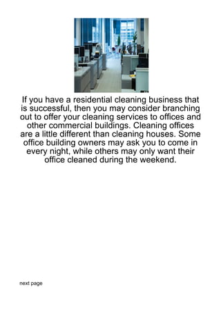 If you have a residential cleaning business that
is successful, then you may consider branching
out to offer your cleaning services to offices and
  other commercial buildings. Cleaning offices
are a little different than cleaning houses. Some
 office building owners may ask you to come in
  every night, while others may only want their
       office cleaned during the weekend.




next page
 