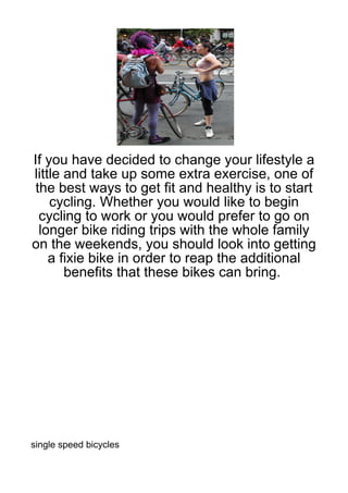 If you have decided to change your lifestyle a
little and take up some extra exercise, one of
the best ways to get fit and healthy is to start
    cycling. Whether you would like to begin
 cycling to work or you would prefer to go on
 longer bike riding trips with the whole family
on the weekends, you should look into getting
    a fixie bike in order to reap the additional
       benefits that these bikes can bring.




single speed bicycles
 