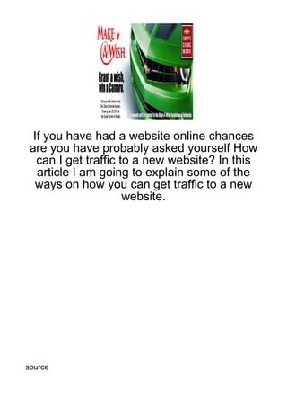 If you have had a website online chances
 are you have probably asked yourself How
   can I get traffic to a new website? In this
   article I am going to explain some of the
   ways on how you can get traffic to a new
                      website.




source
 