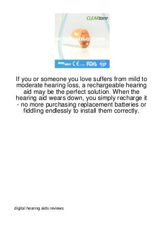 If you or someone you love suffers from mild to
moderate hearing loss, a rechargeable hearing
    aid may be the perfect solution. When the
hearing aid wears down, you simply recharge it
 - no more purchasing replacement batteries or
    fiddling endlessly to install them correctly.




digital hearing aids reviews
 