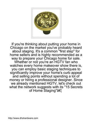 If you're thinking about putting your home in
 Chicago on the market you've probably heard
   about staging. It's a common "first step" for
 home sellers and is highly recommended as a
  way to prepare your Chicago home for sale.
     Whether or not you're an HGTV fan who
 watches every home makeover show there is,
  you can employ basic staging techniques to
 significantly improve your home's curb appeal
   and selling points without spending a lot of
 money or hiring a professional designer. Since
  we already mentioned HGTV, let's check out
 what the network suggests with its "15 Secrets
               of Home Staging"â€¦




http://www.dhshardware.com
 