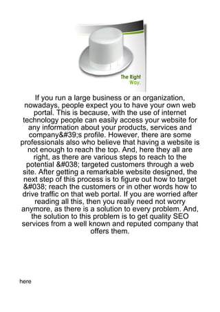 If you run a large business or an organization,
  nowadays, people expect you to have your own web
     portal. This is because, with the use of internet
 technology people can easily access your website for
   any information about your products, services and
   company&#39;s profile. However, there are some
professionals also who believe that having a website is
   not enough to reach the top. And, here they all are
     right, as there are various steps to reach to the
  potential &#038; targeted customers through a web
 site. After getting a remarkable website designed, the
 next step of this process is to figure out how to target
 &#038; reach the customers or in other words how to
 drive traffic on that web portal. If you are worried after
     reading all this, then you really need not worry
anymore, as there is a solution to every problem. And,
    the solution to this problem is to get quality SEO
services from a well known and reputed company that
                        offers them.




here
 